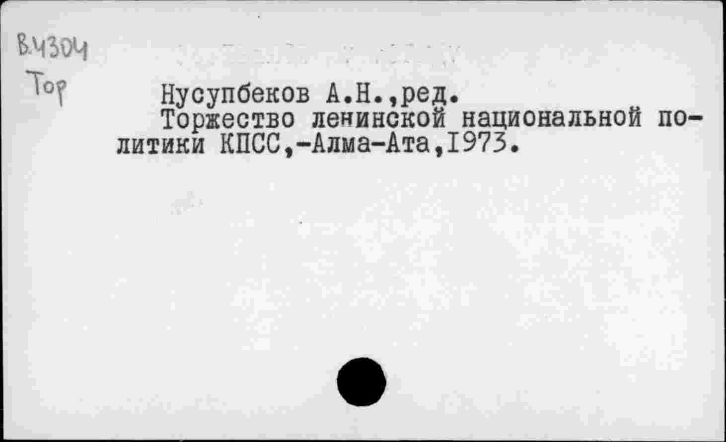 ﻿Б-ЧЗОЧ
Нусупбеков А.Н.,ред.
Торжество ленинской национальной политики КПСС,-Алма-Ата,1973.